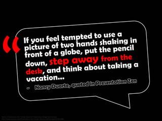 If you feel tempted to use a picture of two hands shaking in front of a globe, put the pencil down, step away from the desk, and
think about taking a vacation... - Nancy Duarte, Source: Presentation Zen: Simple Ideas on Presentation Design and Delivery
http://www.amazon.com/Presentation-Zen-Simple-Delivery-Edition/dp/0321811984
 