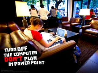 Turn off the computer. Don’t plan in PowerPoint
 