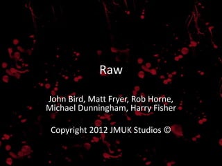 Raw

John Bird, Matt Fryer, Rob Horne,
Michael Dunningham, Harry Fisher

 Copyright 2012 JMUK Studios ©
 
