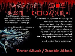 Since 9/11 society has become
more culturally aware of threats, it
 was an almost wake up call that
                                           “zombie movies represent the inescapable
 we’re not as safe as we thought
                                                      realities of unnatural death while
                                                presenting a grim view of the modern
    Horror films work as a reflection of       apocalypse through scenes of deserted
             societies anxieties                 streets, piles of corpses, and gangs of
                                                 vigilantes—images that have become
                                                  increasingly common and can shock
                                             and terrify a population that has become

                                                   numb to other horror subgenres   .”
 
