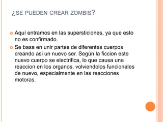 ¿SE PUEDEN CREAR ZOMBIS?
 Aquí entramos en las supersticiones, ya que esto
no es confirmado.
 Se basa en unir partes de diferentes cuerpos
creando asi un nuevo ser. Según la ficcion este
nuevo cuerpo se electrifica, lo que causa una
reaccion en los organos, volviendolos funcionales
de nuevo, especialmente en las reacciones
motoras.
 