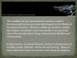 The zombies we see represented in modern western
literature and movies are most often based on the Medieval
European revenant. However, unlike the modern zombie
apocalypse, a revenant story was usually a very personal
tale of the recently dead rising to harass their families and
communities.
In later stories, revenants became victims or perpetrators of
terrible crimes. (Murder, witchcraft and heresy). Many of
these tales have much in common with those of vampires.
http://www.obsidianportal.com/campaigns/the-space-borne-contagion
 
