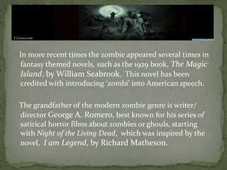 In more recent times the zombie appeared several times in
fantasy themed novels, such as the 1929 book, The Magic
Island, by William Seabrook. This novel has been
credited with introducing ‘zombi’ into American speech.
The grandfather of the modern zombie genre is writer/
director George A. Romero, best known for his series of
satirical horror films about zombies or ghouls, starting
with Night of the Living Dead, which was inspired by the
novel, I am Legend, by Richard Matheson.
F-Covers.com
 