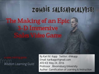 The Making of an Epic
3-D Immersive
Sales Video Game
By Karl M. Kapp Twitter: @kkapp
Email: karlkapp@gmail.com
ATD ICE May 24, 2016
Professor , Bloomsburg University
Author: Gamification of Learning & Instruction
 