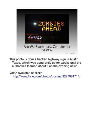 Are We Scammers, Zombies, or
                    Saints?
                                       Photo: www.popfi.com




This photo is from a hacked highway sign in Austin
 Texas, which was apparently up for weeks until the
 authorities learned about it on the evening news.

Video available on flickr:
  http://www.flickr.com/photos/dustinc/3227981714/
 
