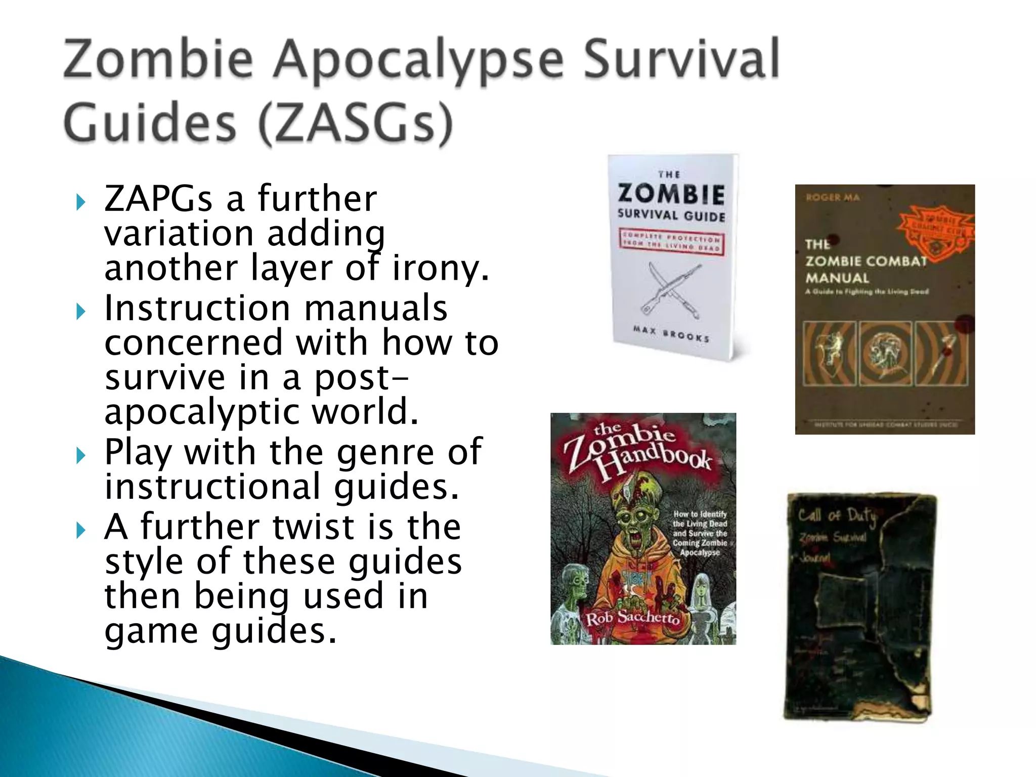    ZAPGs a further
    variation adding
    another layer of irony.
   Instruction manuals
    concerned with how to
    survive in a post-
    apocalyptic world.
   Play with the genre of
    instructional guides.
   A further twist is the
    style of these guides
    then being used in
    game guides.
 
