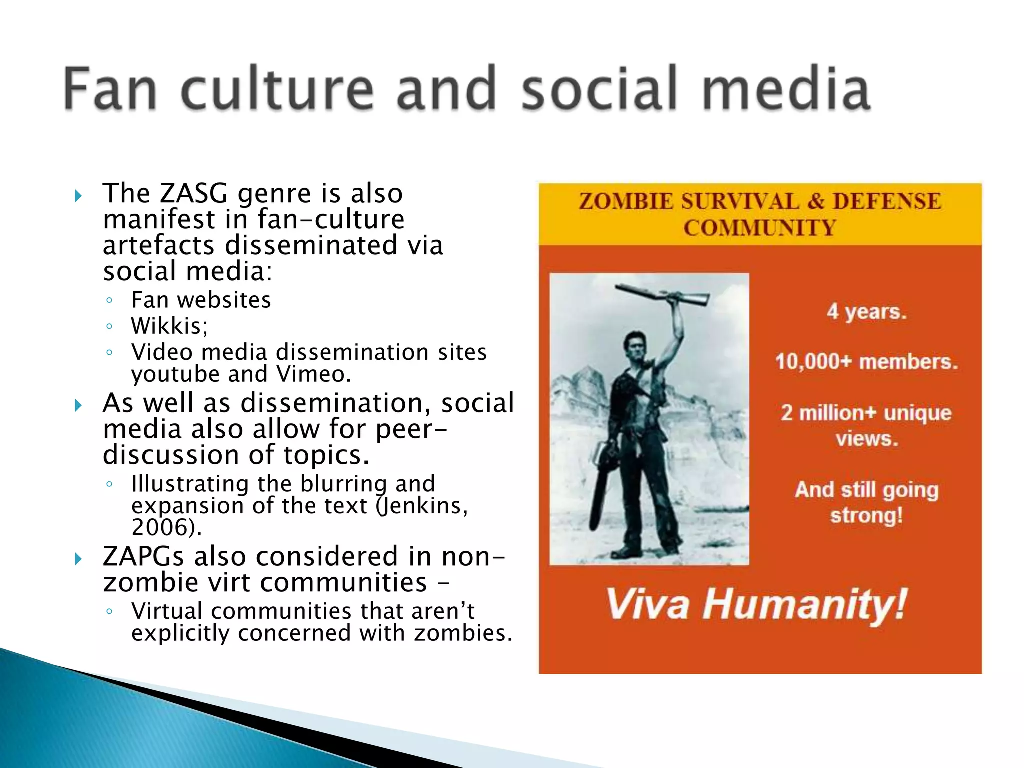    The ZASG genre is also
    manifest in fan-culture
    artefacts disseminated via
    social media:
    ◦ Fan websites
    ◦ Wikkis;
    ◦ Video media dissemination sites
      youtube and Vimeo.
   As well as dissemination, social
    media also allow for peer-
    discussion of topics.
    ◦ Illustrating the blurring and
      expansion of the text (Jenkins,
      2006).
   ZAPGs also considered in non-
    zombie virt communities –
    ◦ Virtual communities that aren‟t
      explicitly concerned with zombies.
 