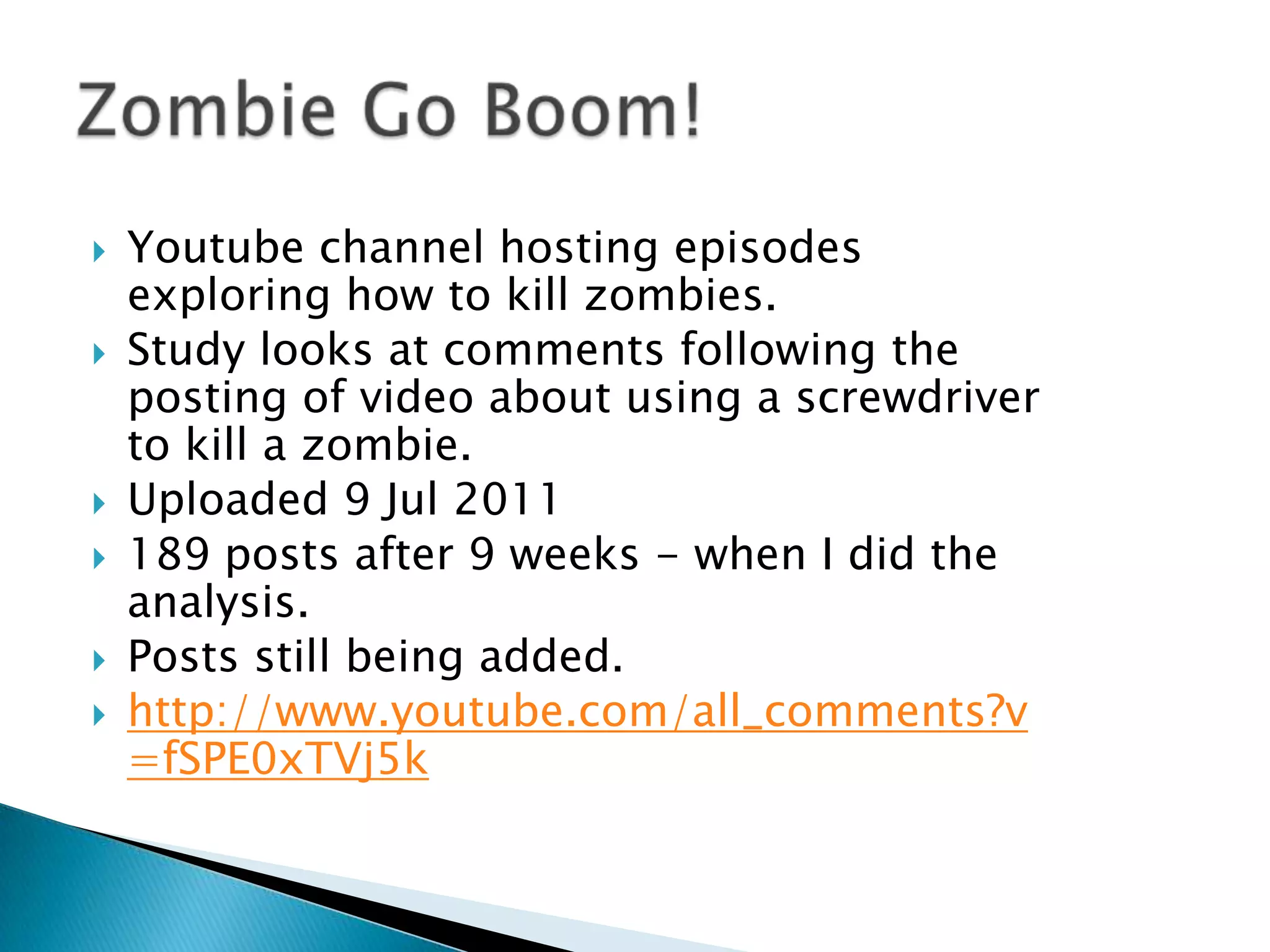    Youtube channel hosting episodes
    exploring how to kill zombies.
   Study looks at comments following the
    posting of video about using a screwdriver
    to kill a zombie.
   Uploaded 9 Jul 2011
   189 posts after 9 weeks - when I did the
    analysis.
   Posts still being added.
   http://www.youtube.com/all_comments?v
    =fSPE0xTVj5k
 