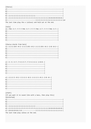 [Chorus]
e|------------------------------------------------------------------|
B|------------------------------------------------------------------|
G|------------------------------------------------------------------|
D|--2-2-2-2-2-2-2-2-2-2-2-2-2-2-2-2---------------------------------|
A|--2-2-2-2-2-2-2-2-3-3-3-3-3-3-3-3-2-2-2-2-2-2-2-2-0-0-0-0-0-0-0-0-|
E|----------------------------------3-3-3-3-3-3-3-3-2-2-2-2-2-2-2-2-|x4
The last time play the e (x22xxx) and hold out at the end.
[Solo]
e|--7h8--5-7--7-7-7-7h8--5-7--7-7-7-7h8--5-7--7-7-7-7h8--5-7--|
B|------------------------------------------------------------|
G|------------------------------------------------------------|
D|------------------------------------------------------------|
A|------------------------------------------------------------|
E|------------------------------------------------------------|
[Chorus-chords from here]
e|--2-2-2-2h3--0-2--2-2-2-2h3--0-2--2-2-2-2h3--0-2--2-0--0-2--|
B|------------------------------------------------------------|
G|------------------------------------------------------------|
D|------------------------------------------------------------|
A|------------------------------------------------------------|
E|------------------------------------------------------------|
e|--5--5--5-7--7-5-5-5-7--7-5-5-3-2-2--2-0-0--|
B|--------------------------------------------|
G|--------------------------------------------|
D|--------------------------------------------|
A|--------------------------------------------|
E|--------------------------------------------|
e|--2-2-2-3--0-2--2-2-2-3--0-2--2-2-2-3--0-2--2-0--0--|
B|----------------------------------------------------|
G|----------------------------------------------------|
D|----------------------------------------------------|
A|----------------------------------------------------|
E|----------------------------------------------------|
[STUFF]
[If you want it to sound like with a bass, then play this]
[Distorted]
e|------------------------------------------------------------------|
B|------------------------------------------------------------------|
G|------------------------------------------------------------------|
D|--2-2-2-2-2-2-2-2-2-2-2-2-2-2-2-2---------------------------------|
A|--2-2-2-2-2-2-2-2-3-3-3-3-3-3-5-3-2-2-2-2-2-2-2-2-0-0-0-0-0-0-0-0-|
E|--0-0-0-0-0-0-3-0-----------------3-3-3-3-3-3-5-3-2-2-2-2-2-2-3-2-|
The last time play x22xxx at the end.
 