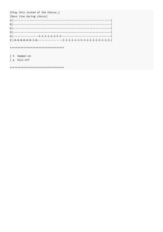 [Play this insted of the Chorus.]
[Bass line during chorus]
e|-----------------------------------------------------------------|
B|-----------------------------------------------------------------|
G|-----------------------------------------------------------------|
D|-----------------------------------------------------------------|
A|-----------------3-3-3-3-3-3-5-3---------------------------------|
E|-0-0-0-0-0-0-3-0-----------------3-3-3-3-3-3-5-3-2-2-2-2-2-2-3-2-|
************************************
| h Hammer-on
| p Pull-off
************************************
 