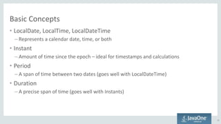 Basic Concepts
• LocalDate, LocalTime, LocalDateTime
– Represents a calendar date, time, or both
• Instant
– Amount of time since the epoch – ideal for timestamps and calculations
• Period
– A span of time between two dates (goes well with LocalDateTime)
• Duration
– A precise span of time (goes well with Instants)
13
 