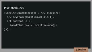 PixelatedClock
Timeline clockTimeline = new Timeline(
new KeyFrame(Duration.millis(1),
actionEvent -> {
LocalTime now = LocalTime.now();
}));
15
 