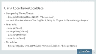 Using LocalTime/LocalDate
• Comparing Times/Dates:
– time.isBefore(LocalTime.NOON) // before noon
– date.isAfter(LocalDate.ofYearDay(2014, 365 / 2)) // appx. halfway through the year
• Year Info:
– date.getYear()
– date.getDayOfYear()
– date.lengthOfYear()
– date.isLeapYear()
• Time Info:
– time.getHour() / time.getMinute() / time.getSecond() / time.getNano()
22
 