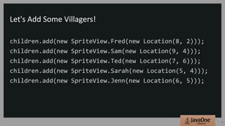 Let's Add Some Villagers!
children.add(new SpriteView.Fred(new Location(8, 2)));
children.add(new SpriteView.Sam(new Location(9, 4)));
children.add(new SpriteView.Ted(new Location(7, 6)));
children.add(new SpriteView.Sarah(new Location(5, 4)));
children.add(new SpriteView.Jenn(new Location(6, 5)));
25
 