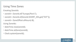 Using Time Zones
Creating ZoneIds:
• zoneId = ZoneId.of("Europe/Paris");
• zoneId = ZoneId.of(ZoneId.SHORT_IDS.get("EST"));
• zoneId = ZoneOffset.ofHours(-8);
Using ZoneIds:
• dateTime.now(zoneId);
• dateTime.atZone(zoneId);
• Clock.system(zoneId);
27
 