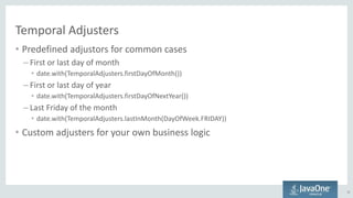 Temporal Adjusters
• Predefined adjustors for common cases
– First or last day of month
• date.with(TemporalAdjusters.firstDayOfMonth())
– First or last day of year
• date.with(TemporalAdjusters.firstDayOfNextYear())
– Last Friday of the month
• date.with(TemporalAdjusters.lastInMonth(DayOfWeek.FRIDAY))
• Custom adjusters for your own business logic
31
 
