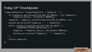 Friday 13th TimeAdjuster
TemporalAdjuster friday13Adjuster = temporal -> {
if (temporal.get(ChronoField.DAY_OF_MONTH) > 13) temporal =
temporal.plus(1, ChronoUnit.MONTHS);
temporal = temporal.with(ChronoField.DAY_OF_MONTH, 13);
System.out.println("temporal = " + temporal);
while (temporal.get(ChronoField.DAY_OF_WEEK) !=
DayOfWeek.FRIDAY.getValue()) {
temporal = temporal.plus(1, ChronoUnit.MONTHS);
System.out.println("temporal = " + temporal);
}
return temporal;
};
32
 