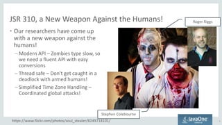 JSR 310, a New Weapon Against the Humans!
• Our researchers have come up
with a new weapon against the
humans!
– Modern API – Zombies type slow, so
we need a fluent API with easy
conversions
– Thread safe – Don't get caught in a
deadlock with armed humans!
– Simplified Time Zone Handling –
Coordinated global attacks!
9https://www.flickr.com/photos/soul_stealer/8249718101/
Stephen Colebourne
Roger Riggs
 