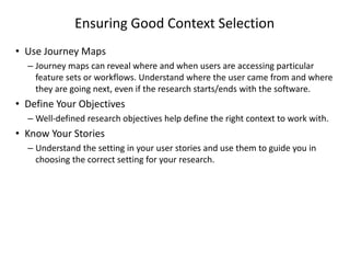 Ensuring Good Context Selection
• Use Journey Maps
– Journey maps can reveal where and when users are accessing particular
feature sets or workflows. Understand where the user came from and where
they are going next, even if the research starts/ends with the software.
• Define Your Objectives
– Well-defined research objectives help define the right context to work with.
• Know Your Stories
– Understand the setting in your user stories and use them to guide you in
choosing the correct setting for your research.
 