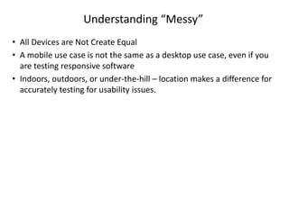 Understanding “Messy”
• All Devices are Not Create Equal
• A mobile use case is not the same as a desktop use case, even if you
are testing responsive software
• Indoors, outdoors, or under-the-hill – location makes a difference for
accurately testing for usability issues.
 