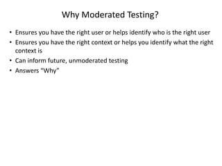 Why Moderated Testing?
• Ensures you have the right user or helps identify who is the right user
• Ensures you have the right context or helps you identify what the right
context is
• Can inform future, unmoderated testing
• Answers “Why”
 