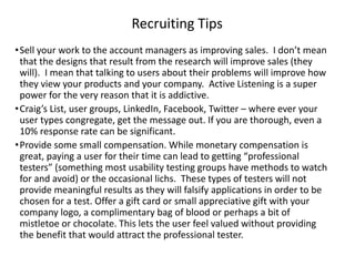 Recruiting Tips
•Sell your work to the account managers as improving sales. I don’t mean
that the designs that result from the research will improve sales (they
will). I mean that talking to users about their problems will improve how
they view your products and your company. Active Listening is a super
power for the very reason that it is addictive.
•Craig’s List, user groups, LinkedIn, Facebook, Twitter – where ever your
user types congregate, get the message out. If you are thorough, even a
10% response rate can be significant.
•Provide some small compensation. While monetary compensation is
great, paying a user for their time can lead to getting “professional
testers” (something most usability testing groups have methods to watch
for and avoid) or the occasional lichs. These types of testers will not
provide meaningful results as they will falsify applications in order to be
chosen for a test. Offer a gift card or small appreciative gift with your
company logo, a complimentary bag of blood or perhaps a bit of
mistletoe or chocolate. This lets the user feel valued without providing
the benefit that would attract the professional tester.
 