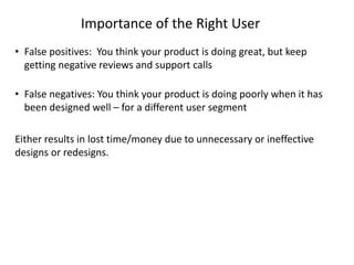 Importance of the Right User
• False positives: You think your product is doing great, but keep
getting negative reviews and support calls
• False negatives: You think your product is doing poorly when it has
been designed well – for a different user segment
Either results in lost time/money due to unnecessary or ineffective
designs or redesigns.
 