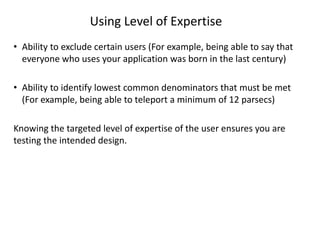 Using Level of Expertise
• Ability to exclude certain users (For example, being able to say that
everyone who uses your application was born in the last century)
• Ability to identify lowest common denominators that must be met
(For example, being able to teleport a minimum of 12 parsecs)
Knowing the targeted level of expertise of the user ensures you are
testing the intended design.
 