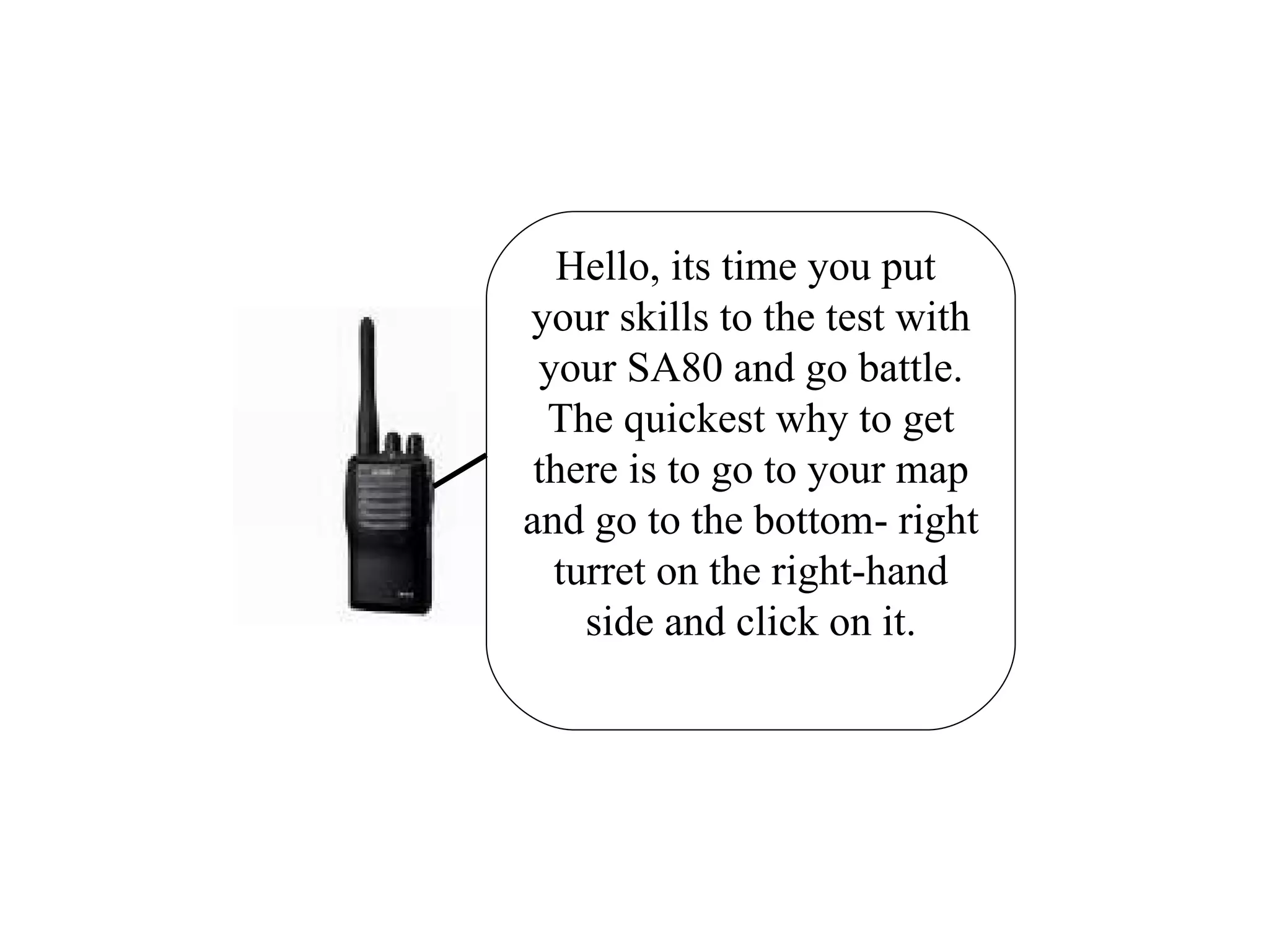 Hello, its time you put  your skills to the test with your SA80 and go battle. The quickest why to get there is to go to your map and go to the bottom- right turret on the right-hand side and click on it. 
