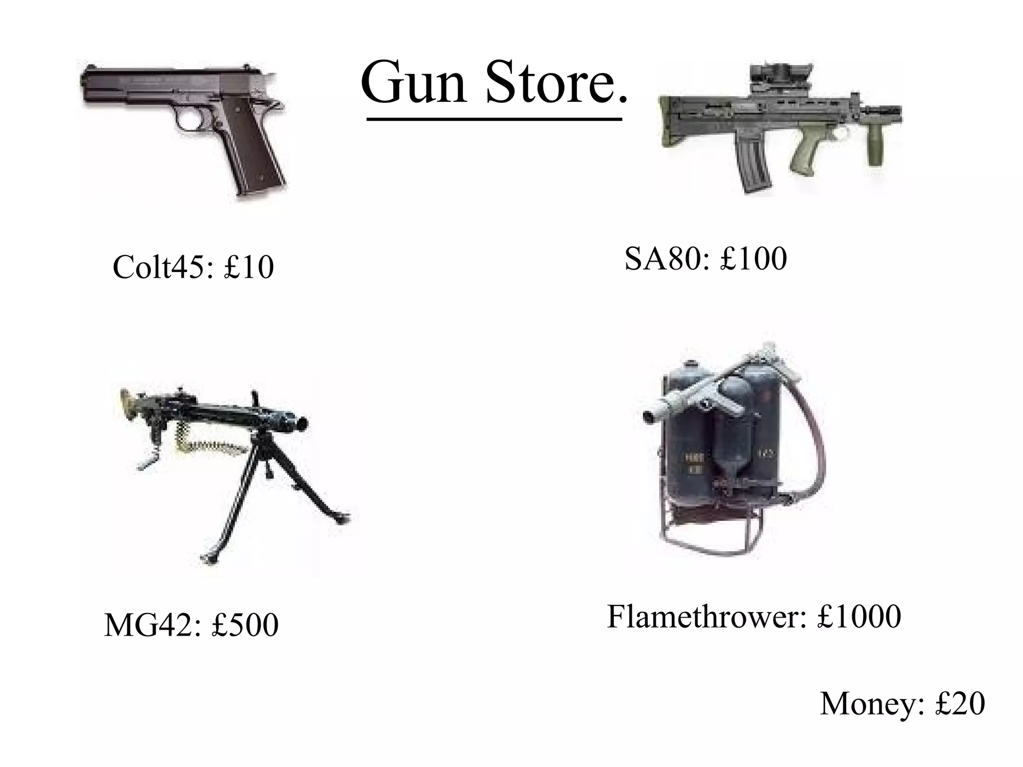 Money: £20 Colt45: £10 SA80: £100 MG42: £500 Flamethrower: £1000 Gun Store. 