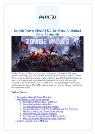 Zombie Waves Mod APK 3.4.5 Menu, Unlimited
Coins, Diamonds
Zombie Waves is a 3D action game, and Fun Formula developed it. The game
depends on strategy; you’ll need proper planning before entering the battle. Zombie
Waves Mod Apk has many unique levels, and you’ll face different obstacles at every
level. You’ll need advanced weapons to complete all the levels, which are not
available in the standard version. So, at APKToly, you’ll get the premium version,
which is Zombie Waves Mod APK, and when you play this pro edition, you’ll get all
the weapons unlocked.
Table of Contents
1. Introduction of Zombie Waves Mod Apk
2. GamePlay of Zombie Waves Mod Apk
1. Try Different Robots, Heroes and Bosses
2. Facing Endless Waves of Zombies
3. Use Special Weapons To Kill The Enemies
4. Connect With Your Friends Via Social Media and Play With Them
5. Tips and Tricks to Play Zombie Waves Mod Apk
6. Prioritize Upgrading Weapons and Skills
7. Use Cover and Terrain Strategically During Battles
8. Save Your Ultimate Abilities For Tough Situations
3. Features of Zombie Waves Mod Apk
 