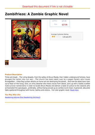 Download this document if link is not clickable


Zombifrieze: A Zombie Graphic Novel
                                                            List Price :   $27.99

                                                                Price :
                                                                           $27.99



                                                           Average Customer Rating

                                                                            1.6 out of 5




Product Description
Times are tough... The ruling despots, from the safety of Ahura Mazda, their hidden underground fortress, have
plunged the nation into civil war... The church has been taken over by a pagan fanatic who craves
Armageddon... False-flag nuclear attacks on home soil are destroying the planet... And now the dead have risen
up to feast on the living. Zora, an army deserter who hears voices from above, joins up with a baldly scalded
nuke-survivor named Zeno in order to locate Ahura Mazda and deliver a taste of justice to the cowards who
orchestrated the apocalypse...preferably, without being served up as zombie lunch-meat. A paranoid, absurdist
fable spattered throughout with humor, bathos and viscera... Full color graphic novel. Read more

You May Also Like
Awakening Volume One (Awakening (Archaia))
 