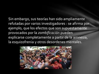 Sin embargo, sus teorías han sido ampliamente
refutadas por varios investigadores : se afirma por
ejemplo, que los efectos que son supuestamente
provocados por la zombificación pueden
explicarse completamente a partir de la amnesia,
la esquizofrenia y otros desordenes mentales.
 