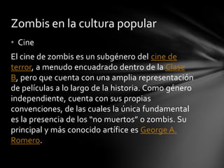 Zombis en la cultura popular
• Cine
El cine de zombis es un subgénero del cine de
terror, a menudo encuadrado dentro de la Clase
B, pero que cuenta con una amplia representación
de películas a lo largo de la historia. Como género
independiente, cuenta con sus propias
convenciones, de las cuales la única fundamental
es la presencia de los “no muertos” o zombis. Su
principal y más conocido artífice es George A.
Romero.
 