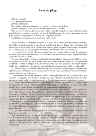 ¿Dónde estabas?
Es la pregunta de moda.
¿Dónde estabas tú?
No cuando mataron a Kennedy, ni cuando el hombre pisó la luna.
¿Dónde estabas tú el día que los muertos heredaron la Tierra?
Para los supervivientes, las respuestas varían. «Viendo una peli», o bien «cambiándole el
pañal al niño», o si no «en un avión, camino de las Bahamas». Para quienes ya no están aquí
para contestar a la pregunta, sólo hay una respuesta posible:
En el lugar equivocado, en el momento equivocado.
Noelia enciende la cafetera y se sienta a la mesa de la cocina, mirando la tele sin verla,
rascando con gesto ausente la mancha de tomate seca que sus dedos han encontrado por
casualidad al rozar la formica. No sabe qué hora es, pero da igual: últimamente, sea el día
de la semana que sea, en cualquier momento, siempre es la hora de las noticias.
—... se desconoce aún la cifra de desaparecidos en nuestro país, aunque los primeros
sondeos apuntan a la escalofriante cifra de más de trescientas mil personas en paradero des-
conocido, sólo en la capital...
El sonido de cristales rotos hace que Noelia ladee la cabeza y aguce el oído. ¿Habrá entra-
do alguien en la casa? Sin hacer ruido, se levanta y encamina sus pasos hacia la puerta del
dormitorio. Sobre el parqué arañado por los años, sus pies descalzos no hacen apenas
ruido. La voz del busto parlante del noticiario la sigue unos metros, cada vez más débil.
—... científicos y las autoridades militares y policiales aúnan esfuerzos para contener esta
epidemia, que ya empieza a conocerse como la «Sexta Plaga», nombre de resonancias bíbli-
cas inspirado en los síntomas...
La ventana del dormitorio está rota. Noelia contempla fijamente los trozos de cristal que
salpican la moqueta, manchada de sangre. La huella de una zapatilla deportiva, no muy
grande, se repite cada vez más borrosa en la fibra hasta desaparecer debajo de la cama.
—... actual presidente de las Naciones Unidas, la voluntad de ayudar de la organización
internacional no conoce fronteras, ha dicho, como tampoco las conoce la crisis, y ya se están
desplegando tropas de cascos azules en las zonas más azotadas por esta...
Procurando aún no hacer ruido, Noelia estira el cuello y se acerca a la ventana para aso-
marse a la calle, de la que llegan gruñidos y ladridos. Pegada a la pared del dormitorio, ve
cómo Auriga, el bóxer de los vecinos, está tirando de la cadena, asfixiándose casi, afónico.
El perro de color canela tiene el hocico cubierto de espumarajos y los ojos enloquecidos,
vueltos casi del revés. Ante él, un desconocido se tambalea, aparentemente indeciso.
De repente, el hombre levanta un brazo cubierto por una camisa de franela hecha jirones
y comienza a descargar una serie de zarpazos sobre el animal, indiferente a los mordiscos
de Auriga. El mundo se convierte en una cacofonía de aullidos por unos instantes, y des-
pués, silencio.
—... palabras textuales de este conductor de autobús que se encontraba presente en el
lugar de los hechos.
—¡Y me vinieron hacia mí, los niños! Que yo los conocía a todos, de traerlos y llevarlos
a la escuela todos los días... y mira... [sollozo] Había uno, estaba... [ininteligible] ¡... no sé si
quería... morderme, o qué sé yo! Y le di así... que me había apeado y había cogido esta barra,
que si no... Le di así, en la cabeza... y las niñas... [ininteligible] ... [ininteligible] ... como a
comérselo...
Relato
11
La sexta plaga
 