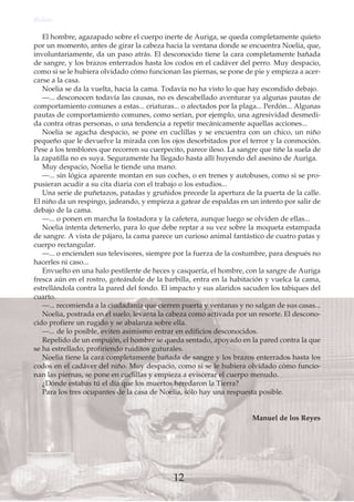 El hombre, agazapado sobre el cuerpo inerte de Auriga, se queda completamente quieto
por un momento, antes de girar la cabeza hacia la ventana donde se encuentra Noelia, que,
involuntariamente, da un paso atrás. El desconocido tiene la cara completamente bañada
de sangre, y los brazos enterrados hasta los codos en el cadáver del perro. Muy despacio,
como si se le hubiera olvidado cómo funcionan las piernas, se pone de pie y empieza a acer-
carse a la casa.
Noelia se da la vuelta, hacia la cama. Todavía no ha visto lo que hay escondido debajo.
—... desconocen todavía las causas, no es descabellado aventurar ya algunas pautas de
comportamiento comunes a estas... criaturas... o afectados por la plaga... Perdón... Algunas
pautas de comportamiento comunes, como serían, por ejemplo, una agresividad desmedi-
da contra otras personas, o una tendencia a repetir mecánicamente aquellas acciones...
Noelia se agacha despacio, se pone en cuclillas y se encuentra con un chico, un niño
pequeño que le devuelve la mirada con los ojos desorbitados por el terror y la conmoción.
Pese a los temblores que recorren su cuerpecito, parece ileso. La sangre que tiñe la suela de
la zapatilla no es suya. Seguramente ha llegado hasta allí huyendo del asesino de Auriga.
Muy despacio, Noelia le tiende una mano.
—... sin lógica aparente montan en sus coches, o en trenes y autobuses, como si se pro-
pusieran acudir a su cita diaria con el trabajo o los estudios...
Una serie de puñetazos, patadas y gruñidos precede la apertura de la puerta de la calle.
El niño da un respingo, jadeando, y empieza a gatear de espaldas en un intento por salir de
debajo de la cama.
—... o ponen en marcha la tostadora y la cafetera, aunque luego se olviden de ellas...
Noelia intenta detenerlo, para lo que debe reptar a su vez sobre la moqueta estampada
de sangre. A vista de pájaro, la cama parece un curioso animal fantástico de cuatro patas y
cuerpo rectangular.
—... o encienden sus televisores, siempre por la fuerza de la costumbre, para después no
hacerles ni caso...
Envuelto en una halo pestilente de heces y casquería, el hombre, con la sangre de Auriga
fresca aún en el rostro, goteándole de la barbilla, entra en la habitación y vuelca la cama,
estrellándola contra la pared del fondo. El impacto y sus alaridos sacuden los tabiques del
cuarto.
—... recomienda a la ciudadanía que cierren puerta y ventanas y no salgan de sus casas...
Noelia, postrada en el suelo, levanta la cabeza como activada por un resorte. El descono-
cido profiere un rugido y se abalanza sobre ella.
—... de lo posible, eviten asimismo entrar en edificios desconocidos.
Repelido de un empujón, el hombre se queda sentado, apoyado en la pared contra la que
se ha estrellado, profiriendo ruiditos guturales.
Noelia tiene la cara completamente bañada de sangre y los brazos enterrados hasta los
codos en el cadáver del niño. Muy despacio, como si se le hubiera olvidado cómo funcio-
nan las piernas, se pone en cuclillas y empieza a eviscerar el cuerpo menudo.
¿Dónde estabas tú el día que los muertos heredaron la Tierra?
Para los tres ocupantes de la casa de Noelia, sólo hay una respuesta posible.
Manuel de los Reyes
Relato
12
 