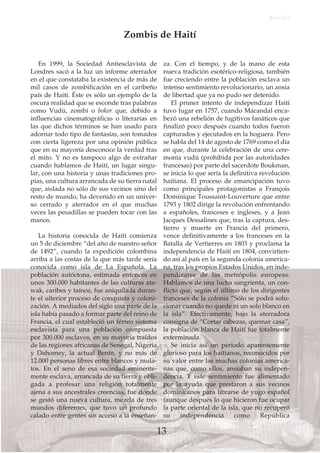 En 1999, la Sociedad Antiesclavista de
Londres sacó a la luz un informe aterrador
en el que constataba la existencia de más de
mil casos de zombificación en el caribeño
país de Haití. Éste es sólo un ejemplo de la
oscura realidad que se esconde tras palabras
como Vudú, zombi o bokor que, debido a
influencias cinematográficas o literarias en
las que dichos términos se han usado para
adornar todo tipo de fantasías, son tomados
con cierta ligereza por una opinión pública
que en su mayoría desconoce la verdad tras
el mito. Y no es tampoco algo de extrañar
cuando hablamos de Haití, un lugar singu-
lar, con una historia y unas tradiciones pro-
pias, una cultura arrancada de su tierra natal
que, aislada no sólo de sus vecinos sino del
resto de mundo, ha devenido en un univer-
so cerrado y aterrador en el que muchas
veces las pesadillas se pueden tocar con las
manos.
La historia conocida de Haití comienza
un 5 de diciembre “del año de nuestro señor
de 1492”, cuando la expedición colombina
arriba a las costas de la que más tarde sería
conocida como isla de La Española. La
población autóctona, estimada entonces en
unos 300.000 habitantes de las culturas ata-
wak, caribes y taínos, fue aniquilada duran-
te el ulterior proceso de conquista y coloni-
zación. A mediados del siglo una parte de la
isla había pasado a formar parte del reino de
Francia, el cual estableció un férreo sistema
esclavista para una población compuesta
por 300.000 esclavos, en su mayoría traídos
de las regiones africanas de Senegal, Nigeria
y Dahomey, la actual Benín, y no más de
12.000 personas libres entre blancos y mula-
tos. En el seno de esa sociedad eminente-
mente esclava, arrancada de su tierra y obli-
gada a profesar una religión totalmente
ajena a sus ancestrales creencias, fue donde
se gestó una nueva cultura, mezcla de tres
mundos diferentes, que tuvo un profundo
calado entre gentes sin acceso a la enseñan-
za. Con el tiempo, y de la mano de esta
nueva tradición esotérico-religiosa, también
fue creciendo entre la población esclava un
intenso sentimiento revolucionario, un ansia
de libertad que ya no pudo ser detenido.
El primer intento de independizar Haití
tuvo lugar en 1757, cuando Macandal enca-
bezó una rebelión de fugitivos fanáticos que
finalizó poco después cuando todos fueron
capturados y ejecutados en la hoguera. Pero
se habla del 14 de agosto de 1769 como el día
en que, durante la celebración de una cere-
monia vudú (prohibida por las autoridades
francesas) por parte del sacerdote Boukman,
se inicia lo que sería la definitiva revolución
haitiana. El proceso de emancipación tuvo
como principales protagonistas a François
Dominique Toussaint-Louverture que entre
1793 y 1802 dirige la revolución enfrentando
a españoles, franceses e ingleses, y a Jean
Jacques Dessalines que, tras la captura, des-
tierro y muerte en Francia del primero,
vence definitivamente a los franceses en la
Batalla de Vertierres en 1803 y proclama la
independencia de Haití en 1804, convirtien-
do así al país en la segunda colonia america-
na, tras los propios Estados Unidos, en inde-
pendizarse de las metrópolis europeas.
Hablamos de una lucha sangrienta, un con-
flicto que, según el último de los dirigentes
franceses de la colonia “Sólo se podrá solu-
cionar cuando no quede ni un solo blanco en
la isla”. Efectivamente, bajo la aterradora
consigna de “Cortar cabezas, quemar casa”,
la población blanca de Haití fue totalmente
exterminada.
Se inicia así un periodo aparentemente
glorioso para los haitianos, reconocidos por
su valor entre las muchas colonias america-
nas que, como ellos, ansiaban su indepen-
dencia. Y este sentimiento fue alimentado
por la ayuda que prestaron a sus vecinos
dominicanos para librarse de yugo español
(aunque después lo que hicieron fue ocupar
la parte oriental de la isla, que no recuperó
su independencia como República
Artículo
13
Zombis de Haití
 