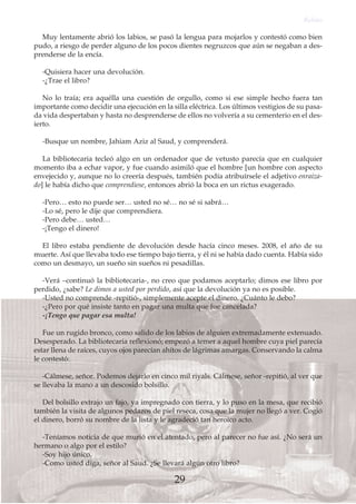 Muy lentamente abrió los labios, se pasó la lengua para mojarlos y contestó como bien
pudo, a riesgo de perder alguno de los pocos dientes negruzcos que aún se negaban a des-
prenderse de la encía.
-Quisiera hacer una devolución.
-¿Trae el libro?
No lo traía; era aquélla una cuestión de orgullo, como si ese simple hecho fuera tan
importante como decidir una ejecución en la silla eléctrica. Los últimos vestigios de su pasa-
da vida despertaban y hasta no desprenderse de ellos no volvería a su cementerio en el des-
ierto.
-Busque un nombre, Jahiam Aziz al Saud, y comprenderá.
La bibliotecaria tecleó algo en un ordenador que de vetusto parecía que en cualquier
momento iba a echar vapor, y fue cuando asimiló que el hombre [un hombre con aspecto
envejecido y, aunque no lo creería después, también podía atribuírsele el adjetivo enraiza-
do] le había dicho que comprendiese, entonces abrió la boca en un rictus exagerado.
-Pero… esto no puede ser… usted no sé… no sé si sabrá…
-Lo sé, pero le dije que comprendiera.
-Pero debe… usted…
-¡Tengo el dinero!
El libro estaba pendiente de devolución desde hacía cinco meses. 2008, el año de su
muerte. Así que llevaba todo ese tiempo bajo tierra, y él ni se había dado cuenta. Había sido
como un desmayo, un sueño sin sueños ni pesadillas.
-Verá –continuó la bibliotecaria-, no creo que podamos aceptarlo; dimos ese libro por
perdido, ¿sabe? Le dimos a usted por perdido, así que la devolución ya no es posible.
-Usted no comprende -repitió-, simplemente acepte el dinero. ¿Cuánto le debo?
-¿Pero por qué insiste tanto en pagar una multa que fue cancelada?
-¡Tengo que pagar esa multa!
Fue un rugido bronco, como salido de los labios de alguien extremadamente extenuado.
Desesperado. La bibliotecaria reflexionó; empezó a temer a aquel hombre cuya piel parecía
estar llena de raíces, cuyos ojos parecían ahítos de lágrimas amargas. Conservando la calma
le contestó:
-Cálmese, señor. Podemos dejarlo en cinco mil riyals. Cálmese, señor -repitió, al ver que
se llevaba la mano a un descosido bolsillo.
Del bolsillo extrajo un fajo, ya impregnado con tierra, y lo puso en la mesa, que recibió
también la visita de algunos pedazos de piel reseca, cosa que la mujer no llegó a ver. Cogió
el dinero, borró su nombre de la lista y le agradeció tan heroico acto.
-Teníamos noticia de que murió en el atentado, pero al parecer no fue así. ¿No será un
hermano o algo por el estilo?
-Soy hijo único.
-Como usted diga, señor al Saud. ¿Se llevará algún otro libro?
Relato
29
 