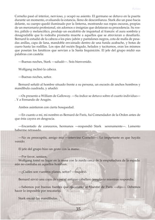 Cornelio pasó al interior, nervioso, y ocupó su asiento. El germano se detuvo en la puerta
durante un momento, evaluando la estancia, lleno de desconfianza. Stark dio un paso hacia
delante, su cuerpo quedó iluminado por la linterna, mostrando sus ropas oscuras, propias
de un mercenario profesional, sin adornos o insignias que delataran su procedencia. Su ros-
tro, pálido y melancólico, produjo un escalofrío de inquietud al francés: el aura sombría y
desagradable que lo rodeaba prometía muerte a aquellos que se atrevieran a desafiarlo.
Bernard lo estudió de la cabeza a los pies: jubón y pantalones negros, cota de malla de pesa-
das anillas, capa de lana, mandoble envainado dentro de una funda azabache, y botas de
cuero hasta las rodillas. Los ojos del recién llegado, helados y taciturnos, eran los mismos
que poseían los fanáticos que servían a la Santa Inquisición. El jefe del grupo midió sus
palabras con cautela:
—Buenas noches, Stark —saludó—. Sois bienvenido.
Wolfgang inclinó la cabeza.
—Buenas noches, señor.
Bernard señaló al hombre situado frente a su persona, un escocés de anchos hombros y
mandíbula cuadrada, y añadió:
—Os presento a William de Galloway. —Su índice se detuvo sobre el cuarto individuo—
. Y a Fernando de Aragón.
Ambos asintieron con cierta hosquedad.
—En cuanto a mí, mi nombre es Bernard de París, fui Comendador de la Orden antes de
que ésta cayera en desgracia.
—Encantado de conoceros, hermanos —respondió Stark serenamente—. Lamento
haberme retrasado.
—No os preocupéis, amigo mío —intervino Cornelio—. Lo importante es que hayáis
venido.
El jefe del grupo hizo un gesto con la mano:
—Por favor, sentaos.
Wolfgang tomó su lugar en la mesa con la zurda cerca de la empuñadura de la espada:
aún no confiaba en aquellos hombres.
—¿Cuáles son vuestros planes, señor? —inquirió.
Bernard sirvió una copa de vino al antiguo caballero templario mientras respondía.
—Sabemos por buenas fuentes que ejecutarán al Maestre de París —dijo—. Debemos
hacer lo imposible por rescatarlo.
Stark encajó las mandíbulas.
Relato
35
 