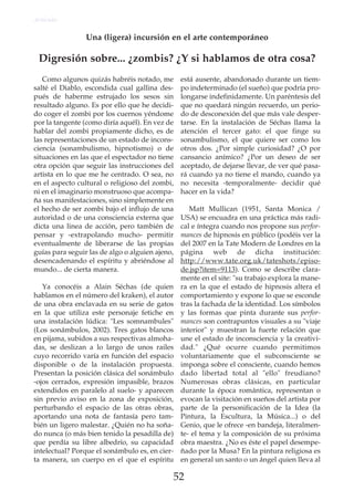52
Como algunos quizás habréis notado, me
salté el Diablo, escondida cual gallina des-
pués de haberme estrujado los sesos sin
resultado alguno. Es por ello que he decidi-
do coger el zombi por los cuernos yéndome
por la tangente (como diría aquél). En vez de
hablar del zombi propiamente dicho, es de
las representaciones de un estado de incons-
ciencia (sonambulismo, hipnotismo) o de
situaciones en las que el espectador no tiene
otra opción que seguir las instrucciones del
artista en lo que me he centrado. O sea, no
en el aspecto cultural o religioso del zombi,
ni en el imaginario monstruoso que acompa-
ña sus manifestaciones, sino simplemente en
el hecho de ser zombi bajo el influjo de una
autoridad o de una consciencia externa que
dicta una linea de acción, pero también de
pensar y -extrapolando mucho- permitir
eventualmente de liberarse de las propias
guías para seguir las de algo o alguien ajeno,
desencadenando el espíritu y abriéndose al
mundo... de cierta manera.
Ya conocéis a Alain Séchas (de quien
hablamos en el número del kraken), el autor
de una obra enclavada en su serie de gatos
en la que utiliza este personaje fetiche en
una instalación lúdica: "Les somnambules"
(Los sonámbulos, 2002). Tres gatos blancos
en pijama, subidos a sus respectivas almoha-
das, se deslizan a lo largo de unos railes
cuyo recorrido varía en función del espacio
disponible o de la instalación propuesta.
Presentan la posición clásica del sonámbulo
-ojos cerrados, expresión impasible, brazos
extendidos en paralelo al suelo- y aparecen
sin previo aviso en la zona de exposición,
perturbando el espacio de las otras obras,
aportando una nota de fantasía pero tam-
bién un ligero malestar. ¿Quién no ha soña-
do nunca (o más bien tenido la pesadilla de)
que perdía su libre albedrío, su capacidad
intelectual? Porque el sonámbulo es, en cier-
ta manera, un cuerpo en el que el espíritu
está ausente, abandonado durante un tiem-
po indeterminado (el sueño) que podría pro-
longarse indefinidamente. Un paréntesis del
que no quedará ningún recuerdo, un perio-
do de desconexión del que más vale desper-
tarse. En la instalación de Séchas llama la
atención el tercer gato: el que finge su
sonambulismo, el que quiere ser como los
otros dos. ¿Por simple curiosidad? ¿O por
cansancio anímico? ¿Por un deseo de ser
aceptado, de dejarse llevar, de ver qué pasa-
rá cuando ya no tiene el mando, cuando ya
no necesita -temporalmente- decidir qué
hacer en la vida?
Matt Mullican (1951, Santa Monica /
USA) se encuadra en una práctica más radi-
cal e íntegra cuando nos propone sus perfor-
mances de hipnosis en público (podéis ver la
del 2007 en la Tate Modern de Londres en la
página web de dicha institución:
http://www.tate.org.uk/tateshots/episo-
de.jsp?item=9113). Como se describe clara-
mente en el site: "su trabajo explora la mane-
ra en la que el estado de hipnosis altera el
comportamiento y expone lo que se esconde
tras la fachada de la identidad. Los símbolos
y las formas que pinta durante sus perfor-
mances son contrapuntos visuales a su "viaje
interior" y muestran la fuerte relación que
une el estado de inconsciencia y la creativi-
dad." ¿Qué ocurre cuando permitimos
voluntariamente que el subconsciente se
imponga sobre el consciente, cuando hemos
dado libertad total al "ello" freudiano?
Numerosas obras clásicas, en particular
durante la época romántica, representan o
evocan la visitación en sueños del artista por
parte de la personificación de la Idea (la
Pintura, la Escultura, la Música...) o del
Genio, que le ofrece -en bandeja, literalmen-
te- el tema y la composición de su próxima
obra maestra. ¿No es éste el papel desempe-
ñado por la Musa? En la pintura religiosa es
en general un santo o un ángel quien lleva al
Artículo
Una (ligera) incursión en el arte contemporáneo
Digresión sobre... ¿zombis? ¿Y si hablamos de otra cosa?
 