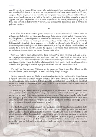 que. El problema es que César conservaba notablemente bien sus facultades y demostró
una astucia difícil de sospechar entre los tarados o semi tarados de sus compañeros. Es más,
después de dar esquinazo a las patrullas de búsqueda y sus perros, César no levantó nin-
guna sospecha al regresar a la civilización. Al conductor que le subió a su coche le asqueó
algo su olor pero no percibió nada extraño en su forma de hablar, tan natural y que poco
tenía que ver con el hablar lento y estúpido de esos zombis retrasados que le ponían los
pelos de punta…
***
Con sumo cuidado el hombre que no conocía de sí mismo más que su nombre entró en
el hogar que había sido suyo una vez. Pero aquello no era su hogar. Volvía como un extra-
ño, un apestado cuya sola presencia molestaba a los auténticos vivos. Se había escondido
durante meses, haciéndose pasar por un inmigrante, y por fin volvía al hogar que tanto le
había costado descubrir. Sin atreverse a encender la luz, observó cada objeto de la casa: el
enorme espejo sobre el aparador de madera oscura, el sofá y los sillones de color claro, un
cuadro de la vista de Toledo… Nada de aquello le inspiraba nada pero no se angustió:
recordaría en cuanto viera a los suyos. Eso no podía fallar.
Con paso furtivo, buscó el dormitorio de su esposa. Pero antes encontró toda una sorpre-
sa: dos pequeños durmiendo en sus camas, una chica y un chico. Tendrían entre siete y diez
años de edad, dos críos encantadores que no le inspiraron ninguna emoción. Trató de recor-
dar alguna ocasión en que los hubiera llevado al colegio, o quizás había jugado con ellos…
No eran más que un par de críos, que podrían haber sido los de cualquier otro.
Era mejor no desesperarse. Al fin encontró a su esposa. Dormía sola. Bien. Había temido
encontrarla con otro hombre pero le había sido fiel y eso ya era algo.
No era una mujer atractiva. Nada: le inspiraba la más absoluta indiferencia. Aquella casa
y aquella familia no evocaban ningún recuerdo en él. Pero tampoco dudaba de que fuera
su familia porque había averiguado bien que el tal César Garrido Llorente había muerto el
mismo día en que perdió su auténtica vida. También tenía su misma edad, y los otros datos
no dejaban dudas.
Lo cierto es que ya no era nadie. ¿Qué importaba un nombre? Odió con todas sus fuer-
zas a César Garrido Llorente. ¿Cómo era posible odiarse a sí mismo? Aunque, ¿no era real-
mente otra persona? Compartían un cuerpo pero de aquel César ya no quedaba nada. Sintió
una amargura que le sabía a hiel. Tenía que vengarse de aquel miserable que le había ven-
dido por dinero. Era demencial vengarse de alguien que había utilizado su cuerpo y era y
no era al mismo tiempo la misma persona que él.
Fue hasta la cocina y abrió el cajón muy despacio. Encontró un hermoso cuchillo. Sólo
sabía que, perdida la posibilidad de recordar, ya no quedaba más esperanza que la de ven-
garse. Cuando la mujer que había sido su esposa despertó, una mano le tapaba la boca y la
otra le acercaba el filo de un cuchillo carnicero a la cara. Se clavó en su carne y murió sin
poder pronunciar una sola súplica. Abrió mucho los ojos pero sus pupilas grises no inspi-
raron amor a su ejecutor ni piedad ni cualquier otro sentimiento. Eran los ojos de una des-
conocida, como los de los niños cuando atravesó las gargantas de ambos y ensangrentó sus
almohadas...
Relato
58
 