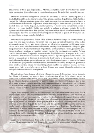brutalmente todo lo que haga ruido… Afortunadamente no eran muy listos y no solían
pasar demasiado tiempo fuera de la zona silenciosa, pero día a día iban ganando terreno.
Decir que estábamos bien jodidos se acercaba bastante a la verdad. La mayor parte de la
ciudad había caído en los primeros días. Otro gran porcentaje de población había huido al
campo. Sin embargo, curiosos, paranoicos y ociosos organizamos una resistencia. Como la
ciudad estaba abandonada, saqueamos monos verdes para todos los que quedaban en la
ciudad. Si no es verde, dispara. Lamentablemente, el mono no te inmunizaba contra el
silencio y a veces también había que volarle la cabeza a alguien vestido de verde.
Aprendimos bastantes cosas. Por ejemplo, las armas más ruidosas eran las más efectivas.
Las escopetas de doble cañón se convirtieron para nosotros en lo que el AK-47 es para tan-
tas guerrillas a lo largo y ancho del globo.
Más efectivos que el ruido fueron unos extraños pájaros naranjas de cresta amarilla y
larga cola azul que parecía que no hacían otra cosa que copular salvajemente entre sí. Por
alguna extraña razón, no sólo ahuyentaban a los silenciados, sino que también eran capa-
ces de hacer retroceder la invasión del silencio. No logramos domesticar a ninguno, pero
atrapamos varios. Ciertamente tenían un problema con la excitación sexual, pues si los dejá-
bamos a solas en una jaula se negaban comer y morían. En pareja eran otro cantar. Así que
cuando contamos con dos parejas heterosexuales de folladores —no sé a quién se le ocurrió
el nombre— tomamos una decisión estúpida y suicida a partes iguales: contraatacar. Una
pareja se quedaría en la base con la resistencia, la otra sería la salvaguarda de un par de
intrépidos exploradores que se adentrarían en territorio enemigo con el objetivo de buscar
un punto débil que pudiera volver las tornas a nuestro favor. Sobra decir yo fui que uno de
ellos. El otro, un viejo amigo cuyo nombre prefiero olvidar. No teníamos muchas esperan-
zas de sobrevivir, pero el silencio no se iba a detener solo y cada día estaba más cerca de
extinguir definitivamente la inteligencia.
Nos dirigimos hacia la zona silenciosa y llegamos antes de lo que nos habría gustado.
Percibimos la frontera y su avance, lento pero inexorable. Cerca de la misma, un par de
silenciados se daban un festín con un cadáver. Cuando nos vieron, simplemente se alejaron
de los pájaros, llevándose a rastras el cuerpo. Según nos íbamos internando, más y más
silenciados nos empezaron a seguir en una procesión siniestra e inquietante. No podíamos
oír a más de dos metros y sentíamos una presión a nuestro alrededor, como si el silencio
luchara contra el poder de nuestra salvaguardia. Los pájaros a lo suyo.
Según íbamos dejando atrás las tierras del sonido en dirección a las extrañas simas donde
empezó todo, donde una inocente reportera se convirtió en el heraldo de una invasión, los
silenciados se volvían más osados. Al principio corrían hacia nosotros, pero siempre acaba-
ban dando la vuelta. Sin embargo, cada carrera les acercaba un poco más y ya no nos
seguían en forma de procesión, sino que nos tenían rodeados. Mi compañero no pudo
soportar la presión y disparó. La cabeza de uno de aquellos malditos zombis silenciosos
estalló en mil pedazos bañándonos con una refrescante lluvia de sangre. Aquello interrum-
pió el coito de nuestros emplumados amigos. Y ése fue el final de nuestra expedición. Un
silenciado me arrancó la jaula de la mano y aunque pude enviarle al infierno con mi esco-
peta de doble cañón, otro sacó los pájaros de la jaula y se los comió antes de que pudieran
reanudar sus prácticas sexuales.
Aquel fue el peor momento de mi vida. El silencio se cerró sobre mí como una bomba de
presión. No es una sensación fácil de describir, pues la consciencia patina y las ideas resba-
Relato
64
 