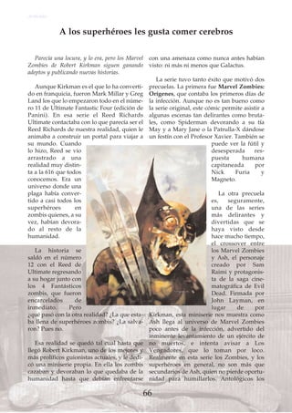 Parecía una locura, y lo era, pero los Marvel
Zombies de Robert Kirkman siguen ganando
adeptos y publicando nuevas historias.
Aunque Kirkman es el que lo ha converti-
do en franquicia, fueron Mark Millar y Greg
Land los que lo empezaron todo en el núme-
ro 11 de Ultimate Fantastic Four (edición de
Panini). En esa serie el Reed Richards
Ultimate contactaba con lo que parecía ser el
Reed Richards de nuestra realidad, quien le
animaba a construir un portal para viajar a
su mundo. Cuando
lo hizo, Reed se vio
arrastrado a una
realidad muy distin-
ta a la 616 que todos
conocemos. Era un
universo donde una
plaga había conver-
tido a casi todos los
superhéroes en
zombis quienes, a su
vez, habían devora-
do al resto de la
humanidad.
La historia se
saldó en el número
12 con el Reed de
Ultimate regresando
a su hogar junto con
los 4 Fantásticos
zombis, que fueron
encarcelados de
inmediato. Pero
¿qué pasó con la otra realidad? ¿La que esta-
ba llena de superhéroes zombis? ¿La salva-
ron? Pues no.
Esa realidad se quedó tal cual hasta que
llegó Robert Kirkman, uno de los mejores y
más prolíficos guionistas actuales, y le dedi-
có una miniserie propia. En ella los zombis
cazaban y devoraban lo que quedaba de la
humanidad hasta que debían enfrentarse
con una amenaza como nunca antes habían
visto: ni más ni menos que Galactus.
La serie tuvo tanto éxito que motivó dos
precuelas. La primera fue Marvel Zombies:
Orígenes, que contaba los primeros días de
la infección. Aunque no es tan bueno como
la serie original, este cómic permite asistir a
algunas escenas tan delirantes como bruta-
les, como Spiderman devorando a su tía
May y a Mary Jane o la Patrulla-X dándose
un festín con el Profesor Xavier. También se
puede ver la fútil y
desesperada res-
puesta humana
capitaneada por
Nick Furia y
Magneto.
La otra precuela
es, seguramente,
una de las series
más delirantes y
divertidas que se
haya visto desde
hace mucho tiempo,
el crossover entre
los Marvel Zombies
y Ash, el personaje
creado por Sam
Raimi y protagonis-
ta de la saga cine-
matográfica de Evil
Dead. Firmada por
John Layman, en
lugar de por
Kirkman, esta miniserie nos muestra como
Ash llega al universo de Marvel Zombies
poco antes de la infección, advertido del
inminente levantamiento de un ejército de
no muertos, e intenta avisar a Los
Vengadores, que lo toman por loco.
Realmente en esta serie los Zombies, y los
superhéroes en general, no son más que
secundarios de Ash, quien no pierde oportu-
nidad para humillarlos. Antológicos los
A los superhéroes les gusta comer cerebros
Artículo
66
 