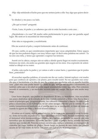 -Hija -dijo señalando el lecho para que me sentara junto a ella- hay algo que quiero decir-
te.
Yo obedecí y me puse a su lado.
-¿De qué se trata? -pregunté.
-Verás, Luna, tú padre y yo sabemos que aún te estás haciendo a esta casa…
¿Haciéndome a la casa? Mi madre sabía perfectamente lo poco que me gustaba aquel
lugar. Me sentí en la necesidad de interrumpirla.
-Este sitio es repugnante y escalofriante.
Ella me acarició el pelo y suspiró lentamente antes de continuar.
-El caso, cariño, es que consideramos importante que vayas adaptándote. Estoy segura
de que los tres podemos llegar a ser muy felices aquí -al decir estas palabras me sonrió-. Ya
no eres una niña, y tienes que aprender a superar tus temores.
Asentí con la cabeza, aunque aún no sabía a dónde quería llegar mi madre exactamente.
Entonces me miró, clavando sus grandes ojos negros en los míos. Una expresión de solem-
nidad se dibujó en su rostro.
-Cariño, esta noche tu padre y yo vamos a salir a cenar fuera, y queremos que te portes
bien, ¿entendido?
Al escuchar aquellas palabras, el corazón me dio un vuelco. Intenté replicar a mi madre
para que cambiara de opinión y de planes, pero resultó inútil. No me quedaba más reme-
dio que ir haciéndome a la idea de que iba a tener que quedarme sola en aquella horrible
casa. ¿Qué otra cosa podía hacer? Lo cierto es que, aunque me negaba a reconocerlo, yo
también sabía que a mi edad no podía seguir asustándome como una niña. Pero entonces
recordé el cementerio, y un escalofrío recorrió todo mi cuerpo. Iba a ser una noche muy
larga.
Unas horas después, mis padres se despidieron de mí y se marcharon. Aún escuchaba
sus pasos alejándose de la entrada de la casa, cuando comenzó a llover. Una lluvia fina y
suave al principio que, progresivamente, fue cobrando intensidad y fuerza. Yo subí a toda
prisa a encerrarme en mi habitación, no sin antes recoger a Blackie por el camino. El gato
estaba tranquilamente tumbado en el pasillo, pero no se sorprendió, ni trató de resistirse
cuando le agarré del lomo y llevé en brazos conmigo.
Al entrar en el cuarto, dejé al animal encima de la cama y me apresuré a cerrar la venta-
na. Antes de hacerlo, no pude evitar echar un vistazo el cementerio. En esos momentos, bajo
el fantasmal telón transparente que formaba la tormenta, presentaba un aspecto aún más
terrorífico que de costumbre. El viento, tan feroz como la propia lluvia, azotaba los finos
cipreses que crecían allí. Parecían colosos oscuros que, siempre solemnes, se encargaran de
custodiar las viejas tumbas de piedra. Desde luego, se trataba de una visión que parecía
sacada de un viejo relato de terror. Un relato del cual yo era la protagonista.
Relato
69
 
