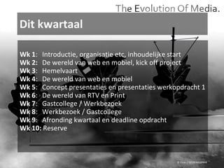 Dit kwartaal © Flickr / 12595345@N04 Wk 1 : Introductie, organisatie etc, inhoudelijke start  Wk 2: De wereld van web en mobiel, kick off project Wk 3 : Hemelvaart Wk 4 : De wereld van web en mobiel Wk 5 : Concept presentaties en presentaties werkopdracht 1 Wk 6 : De wereld van RTV en Print Wk 7 : Gastcollege / Werkbezoek Wk 8 : Werkbezoek / Gastcollege Wk 9 : Afronding kwartaal en deadline opdracht Wk 10:  Reserve 