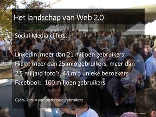 Social Media cijfers: Linkedin: meer dan 21 miljoen gebruikers Flickr: meer dan 25 mio gebruikers, meer dan  2,5 miljard foto’s, 44 mio unieke bezoekers Facebook:  100 miljoen gebruikers Gebruikers = geregistreerde gebruikers © Flickr / jeremiah_owyang 
