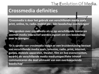 Crossmedia definities © Flickr / 12595345@N04 ‘ Crossmedia is door het gebruik van verschillende media zoals print, online, tv, radio, mobiel etc., één boodschap overbrengen’ ‘ We spreken over crossmedia als er op verschillende manieren soorten media interactief worden ingezet om een boodschap over te brengen’ ‘ Er is sprake van crossmedia indien er een kruisbestuiving bestaat van verschillende media zoals, televisie, radio, print, internet, games, mobiele apparaten, theater, film en live-evenementen, waarbij de verschillende media mediumspecifieke inhoud communiceren die deel uitmaakt van een overkoepelende boodschap’ 
