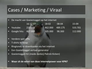 Cases / Marketing / Viraal De macht van Goeiemoggel op het internet 16-12-07 18-02   08-04 15-09 Youtube: 210.000 462.000   489.175 533.701 Google hits: 467.000 505.000   98.300 112.000 Verdere spin-offs: T-shirts te koop Ringtones te downloaden via het internet Een Goeiemoggel vertaal-generator Goeiemoggel-hit (mede dankzij Patrick Kicken) Waar zit de winst van deze internetpower voor KPN? © Flickr / noelzialee 