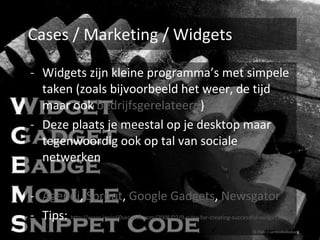 Cases / Marketing / Widgets Widgets zijn kleine programma’s met simpele taken (zoals bijvoorbeeld het weer, de tijd maar ook  bedrijfsgerelateerd ) Deze plaats je meestal op je desktop maar tegenwoordig ook op tal van sociale netwerken Agendi ,  Sprout ,  Google Gadgets ,  Newsgator Tips:  http://www.jonin60seconds.com/2008/02/9-rules-for-creating-successful-widget.html © Flickr / cambodia4kidsorg 