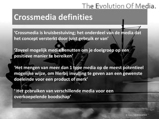 Crossmedia definities © Flickr / 12595345@N04 ‘ Crossmedia is kruisbestuiving; het onderdeel van de media dat het concept versterkt door juist gebruik er van’ ‘ Zoveel mogelijk media benutten om je doelgroep op een positieve manier te bereiken’ ‘ Het mengen van meer dan 1 type media op de meest potentieel mogelijke wijze, om hierbij invulling te geven aan een gewenste doeleinde voor een product of merk’ ‘  Het gebruiken van verschillende media voor een overkoepelende boodschap’  